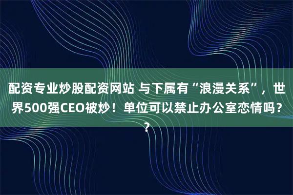 配资专业炒股配资网站 与下属有“浪漫关系”，世界500强CEO被炒！单位可以禁止办公室恋情吗？