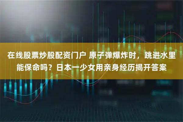 在线股票炒股配资门户 原子弹爆炸时，跳进水里能保命吗？日本一少女用亲身经历揭开答案