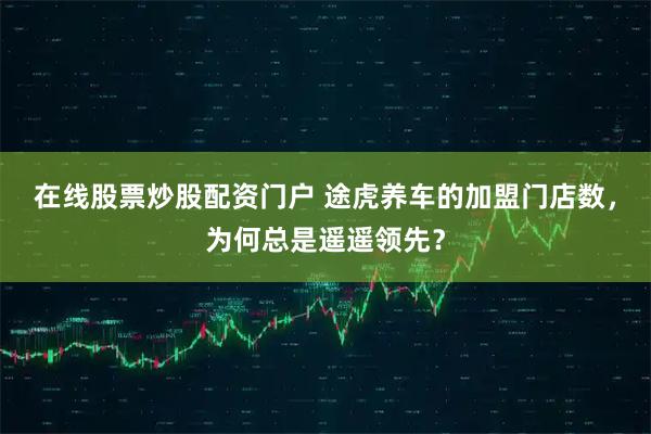 在线股票炒股配资门户 途虎养车的加盟门店数，为何总是遥遥领先？