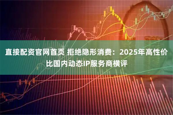 直接配资官网首页 拒绝隐形消费：2025年高性价比国内动态IP服务商横评