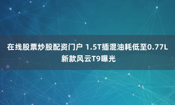 在线股票炒股配资门户 1.5T插混油耗低至0.77L 新款风云T9曝光