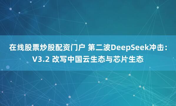在线股票炒股配资门户 第二波DeepSeek冲击：V3.2 改写中国云生态与芯片生态