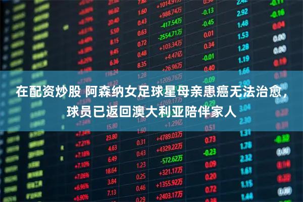 在配资炒股 阿森纳女足球星母亲患癌无法治愈，球员已返回澳大利亚陪伴家人