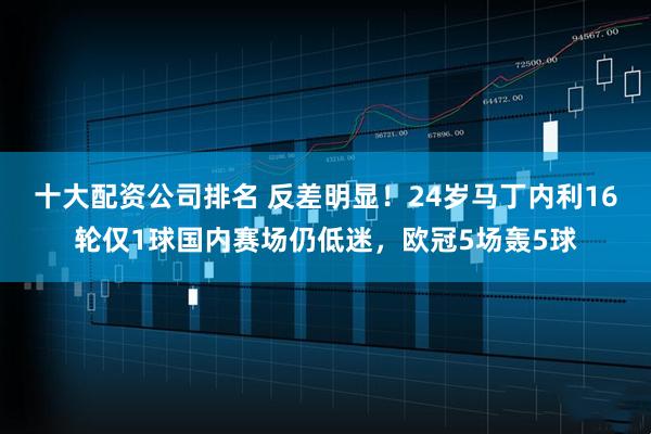 十大配资公司排名 反差明显！24岁马丁内利16轮仅1球国内赛场仍低迷，欧冠5场轰5球